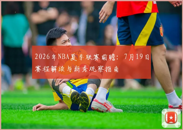 2026年NBA夏季联赛前瞻：7月19日赛程解读与新秀观察指南