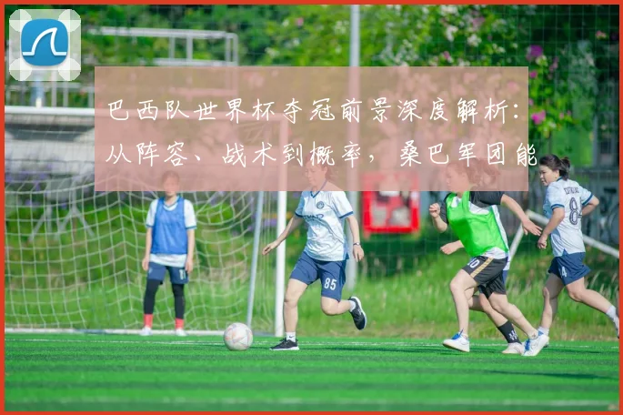 巴西队世界杯夺冠前景深度解析：从阵容、战术到概率，桑巴军团能否再创辉煌？