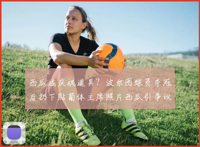 西瓜成庆祝道具？波尔图球员夺冠后扔下贴葡体主席照片西瓜引争议