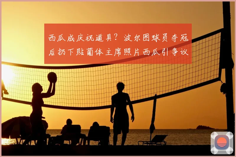 西瓜成庆祝道具？波尔图球员夺冠后扔下贴葡体主席照片西瓜引争议