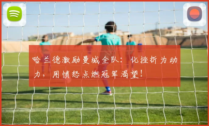 哈兰德激励曼城全队：化挫折为动力，用愤怒点燃冠军渴望！