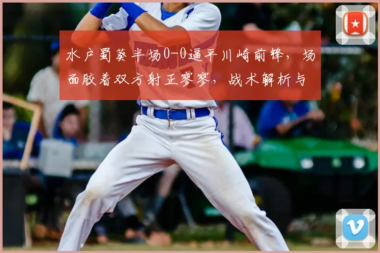 水户蜀葵半场0-0逼平川崎前锋,场面胶着双方射正寥寥,战术解析与比赛看点