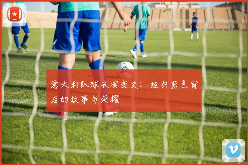意大利队球衣演变史：经典蓝色背后的故事与荣耀